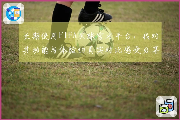 长期使用FIFA买球官方平台，我对其功能与体验的真实对比感受分享