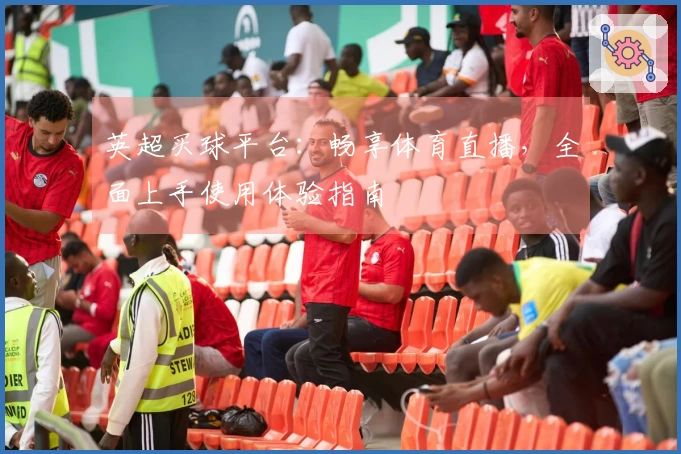 英超买球平台：畅享体育直播，全面上手使用体验指南