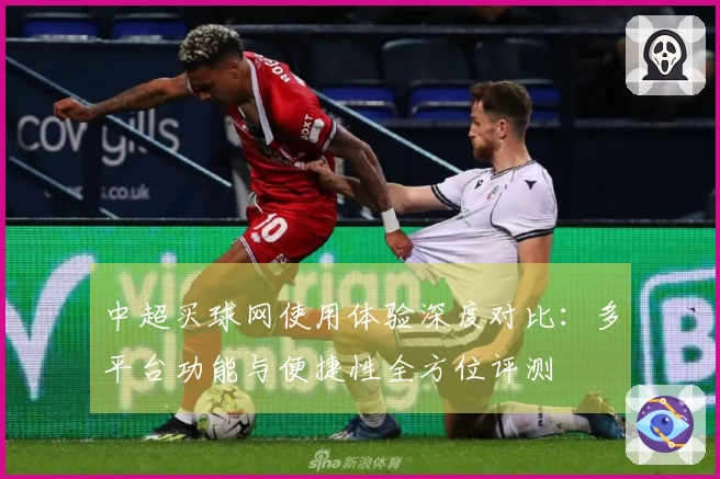 中超买球网使用体验深度对比：多平台功能与便捷性全方位评测