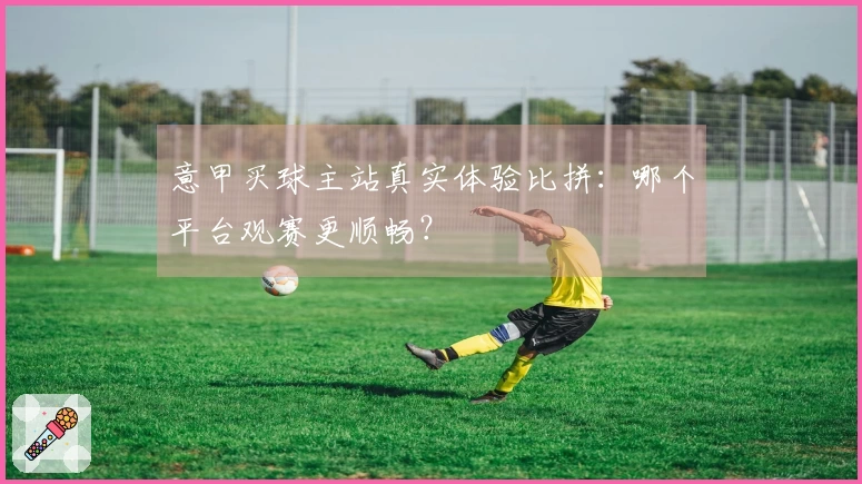 意甲买球主站真实体验比拼：哪个平台观赛更顺畅？