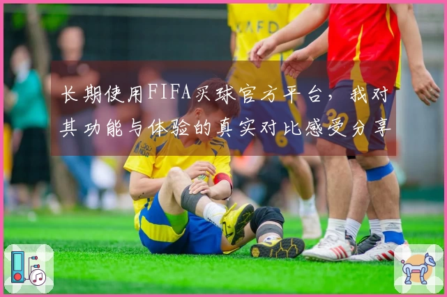 长期使用FIFA买球官方平台，我对其功能与体验的真实对比感受分享