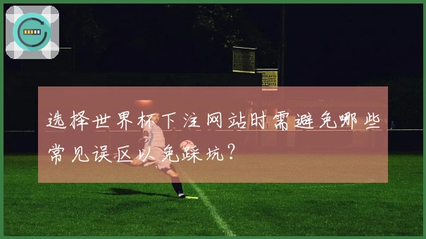 选择世界杯下注网站时需避免哪些常见误区以免踩坑？