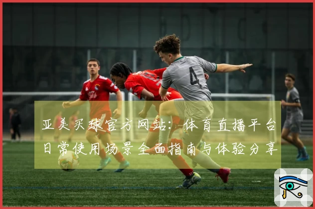 亚美买球官方网站：体育直播平台日常使用场景全面指南与体验分享